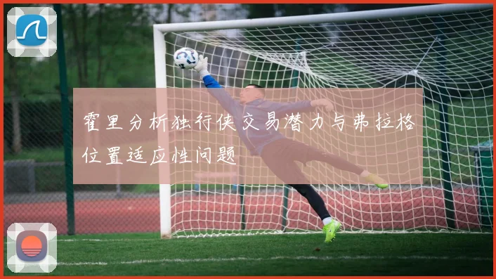 霍里分析独行侠交易潜力与弗拉格位置适应性问题