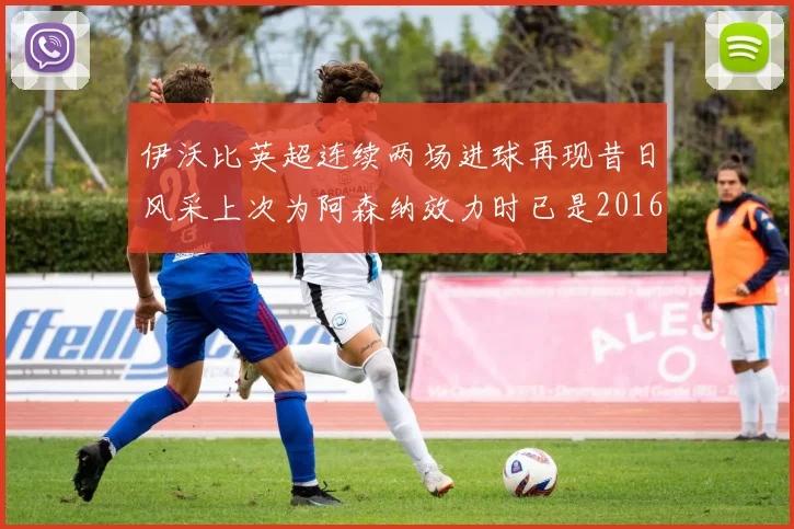伊沃比英超连续两场进球再现昔日风采上次为阿森纳效力时已是2016年