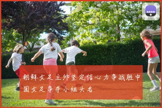 朝鲜女足主帅坚定信心力争战胜中国女足争夺小组头名