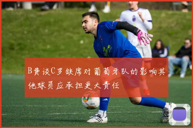 B费谈C罗缺席对葡萄牙队的影响其他球员应承担更大责任