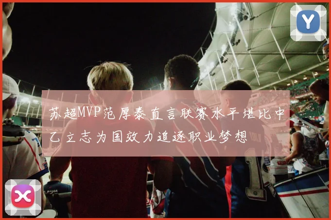 苏超MVP范厚泰直言联赛水平堪比中乙立志为国效力追逐职业梦想