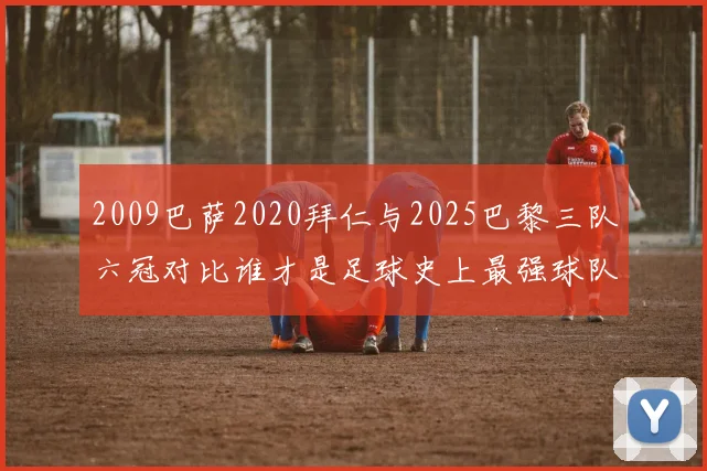 2009巴萨2020拜仁与2025巴黎三队六冠对比谁才是足球史上最强球队