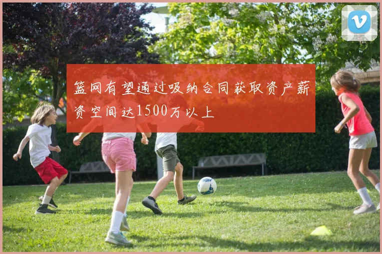 篮网有望通过吸纳合同获取资产薪资空间达1500万以上