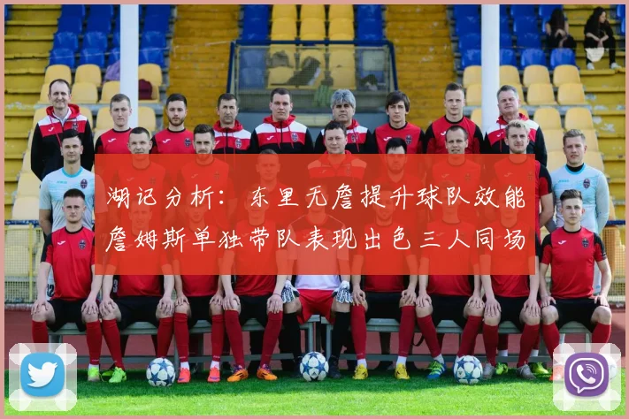 湖记分析：东里无詹提升球队效能詹姆斯单独带队表现出色三人同场反而下滑