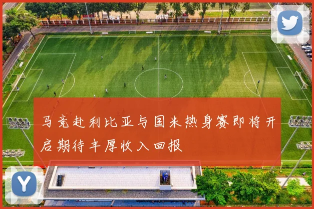 马竞赴利比亚与国米热身赛即将开启期待丰厚收入回报
