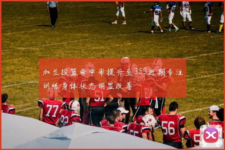 加兰投篮命中率提升至353近期专注训练身体状态明显改善