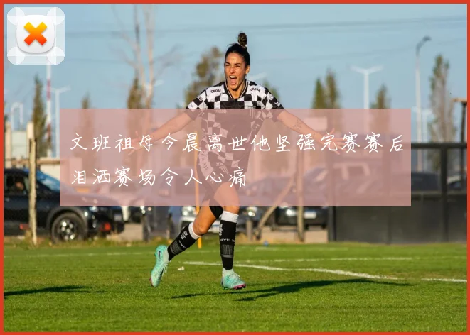 文班祖母今晨离世他坚强完赛赛后泪洒赛场令人心痛