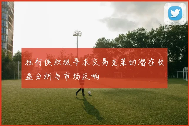 独行侠积极寻求交易克莱的潜在收益分析与市场反响