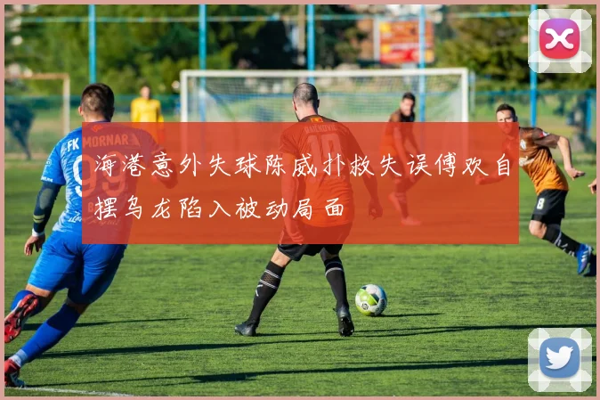 海港意外失球陈威扑救失误傅欢自摆乌龙陷入被动局面