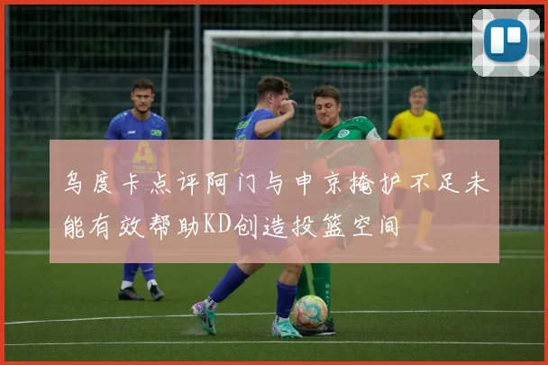 乌度卡点评阿门与申京掩护不足未能有效帮助KD创造投篮空间