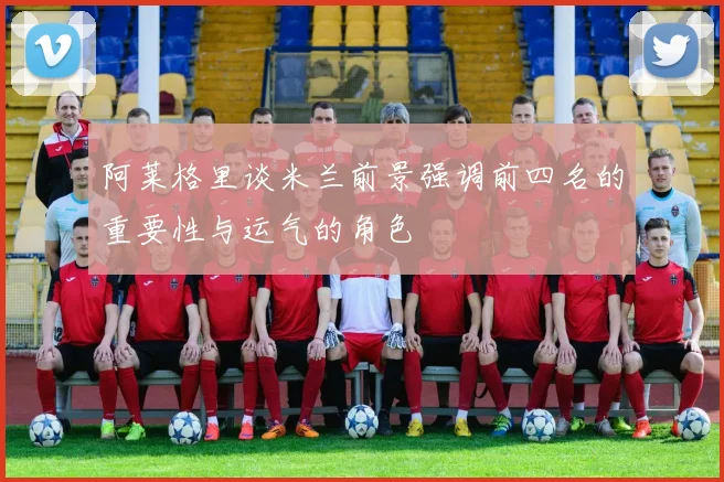 阿莱格里谈米兰前景强调前四名的重要性与运气的角色