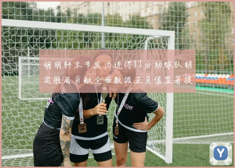 胡明轩末节发力连得11分助球队锁定胜局贡献全面数据正负值显著提升