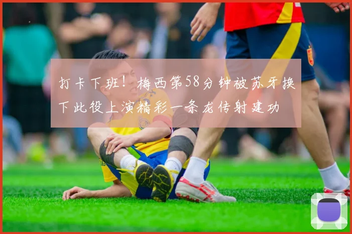 打卡下班！梅西第58分钟被苏牙换下此役上演精彩一条龙传射建功