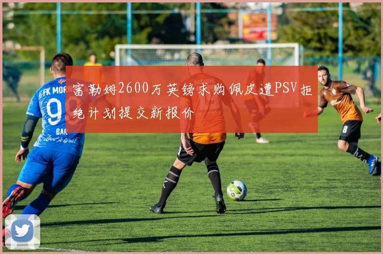 富勒姆2600万英镑求购佩皮遭PSV拒绝计划提交新报价