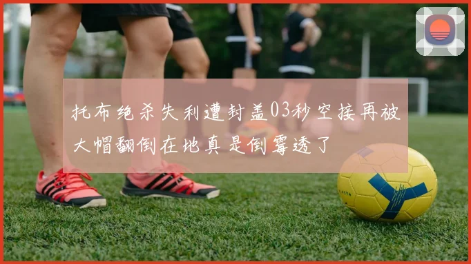 托布绝杀失利遭封盖03秒空接再被大帽翻倒在地真是倒霉透了
