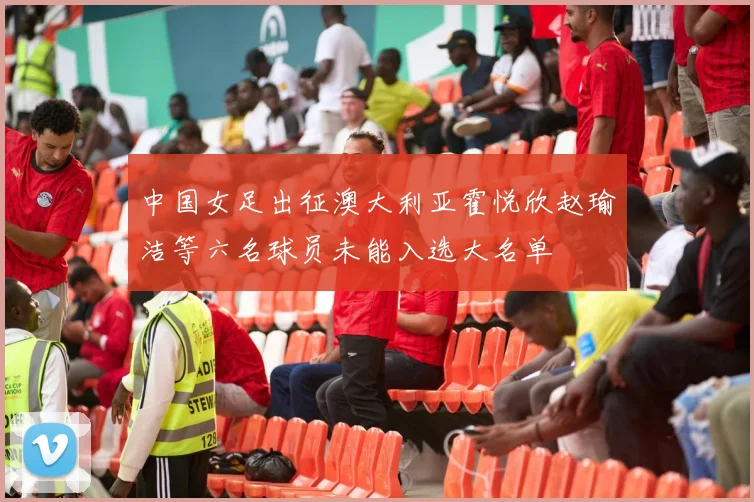中国女足出征澳大利亚霍悦欣赵瑜洁等六名球员未能入选大名单