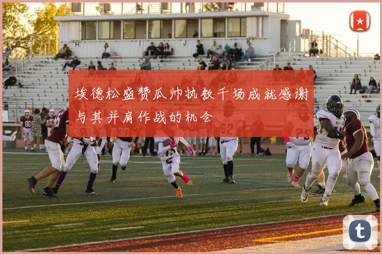 埃德松盛赞瓜帅执教千场成就感谢与其并肩作战的机会
