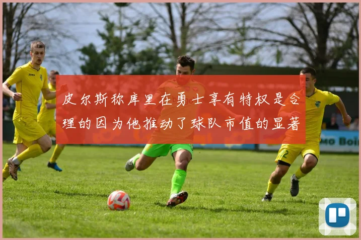 皮尔斯称库里在勇士享有特权是合理的因为他推动了球队市值的显著增长