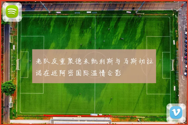 老队友重聚德米凯利斯与马斯切拉诺在迈阿密国际温情合影