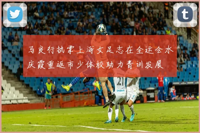 马良行执掌上海女足志在全运会水庆霞重返市少体校助力青训发展