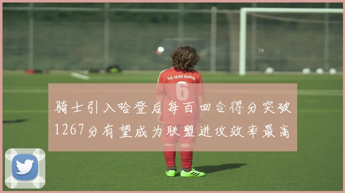 骑士引入哈登后每百回合得分突破1267分有望成为联盟进攻效率最高球队