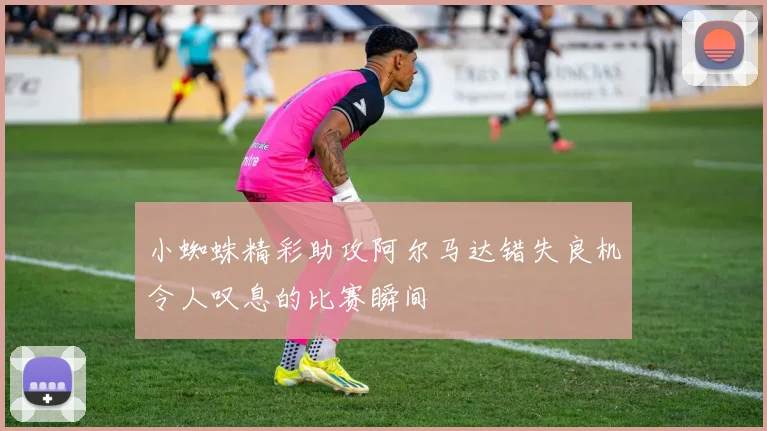 小蜘蛛精彩助攻阿尔马达错失良机令人叹息的比赛瞬间