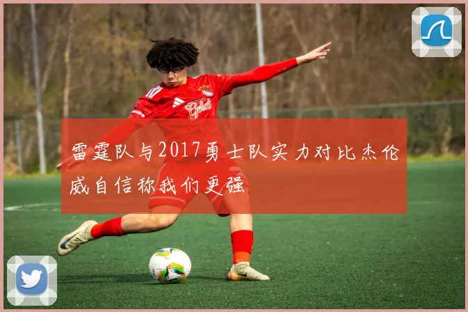 雷霆队与2017勇士队实力对比杰伦威自信称我们更强