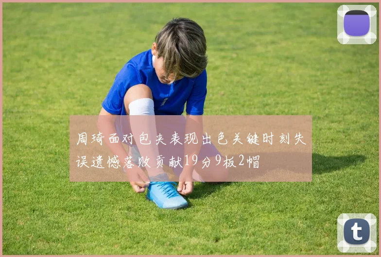 周琦面对包夹表现出色关键时刻失误遗憾落败贡献19分9板2帽