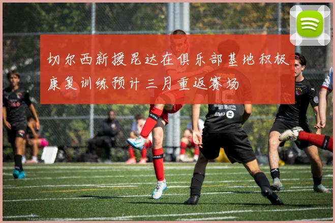 切尔西新援昆达在俱乐部基地积极康复训练预计三月重返赛场