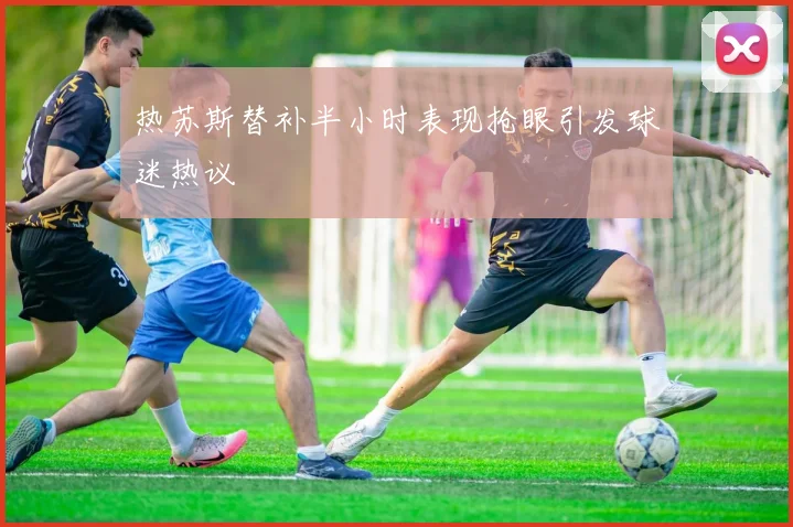 热苏斯替补半小时表现抢眼引发球迷热议