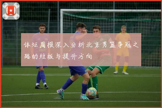 体坛周报深入分析北京男篮争冠之路的短板与提升方向