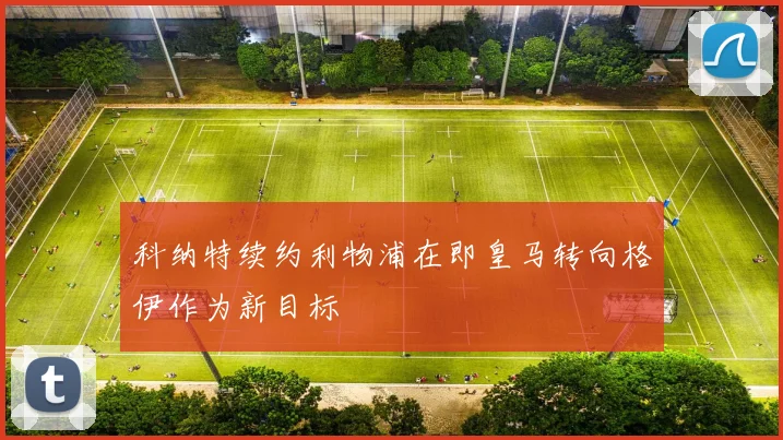 科纳特续约利物浦在即皇马转向格伊作为新目标