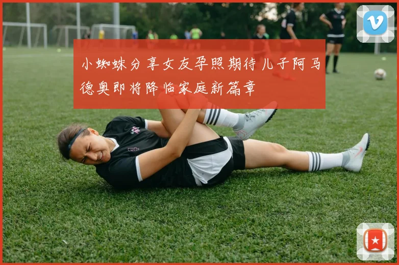 小蜘蛛分享女友孕照期待儿子阿马德奥即将降临家庭新篇章