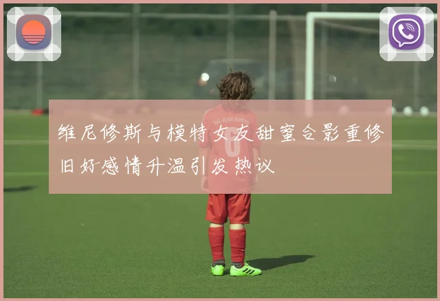 维尼修斯与模特女友甜蜜合影重修旧好感情升温引发热议