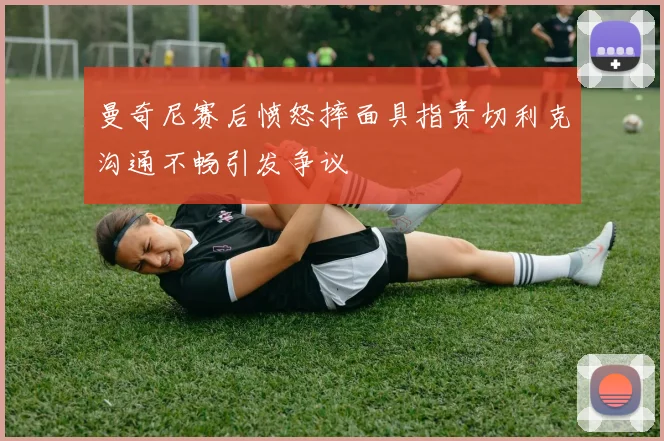 曼奇尼赛后愤怒摔面具指责切利克沟通不畅引发争议