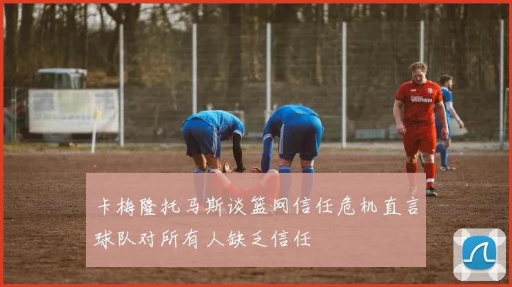 卡梅隆托马斯谈篮网信任危机直言球队对所有人缺乏信任
