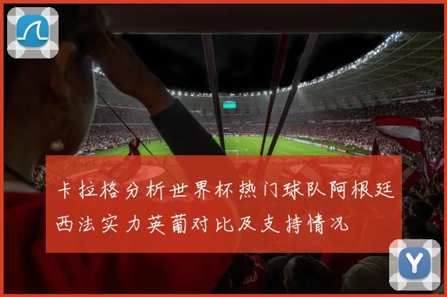 卡拉格分析世界杯热门球队阿根廷西法实力英葡对比及支持情况